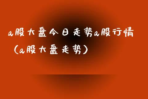 a股大盘今日走势a股行情（a股大盘走势）_https://www.zcsm.com.cn_期货行情_第1张