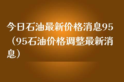 今日石油最新价格消息95（95石油价格调整最新消息）_https://www.zcsm.com.cn_期货培训_第1张