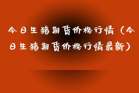 今日生猪期货价格行情（今日生猪期货价格行情最新）_https://www.zcsm.com.cn_期货行情_第1张