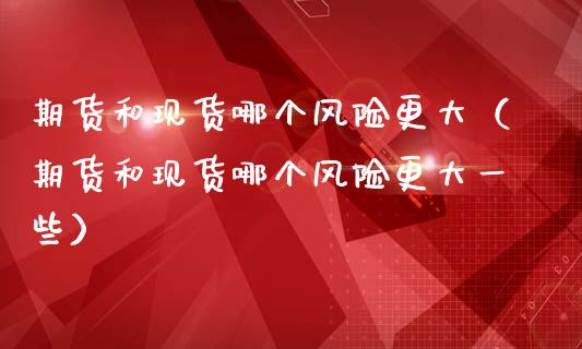 期货和现货哪个风险更大（期货和现货哪个风险更大一些）_https://www.zcsm.com.cn_期货培训_第1张