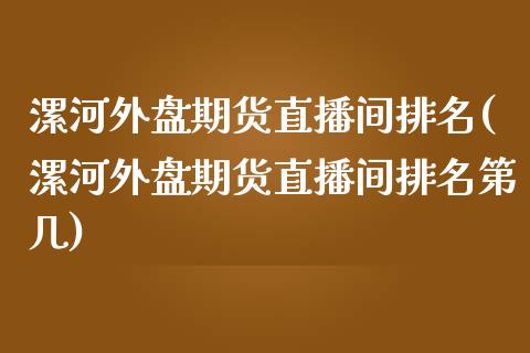 漯河外盘期货直播间排名(漯河外盘期货直播间排名第几)_https://www.zcsm.com.cn_期货百科_第1张