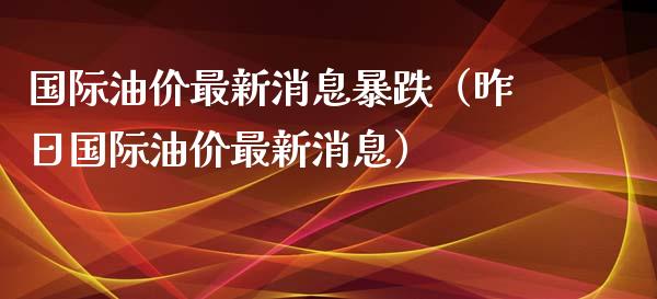 国际油价最新消息暴跌（昨日国际油价最新消息）_https://www.zcsm.com.cn_期货培训_第1张