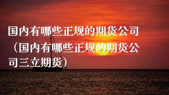 国内有哪些正规的期货公司（国内有哪些正规的期货公司三立期货）_https://www.zcsm.com.cn_期货行情_第1张