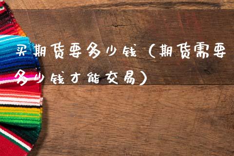 买期货要多少钱（期货需要多少钱才能交易）_https://www.zcsm.com.cn_原油期货_第1张