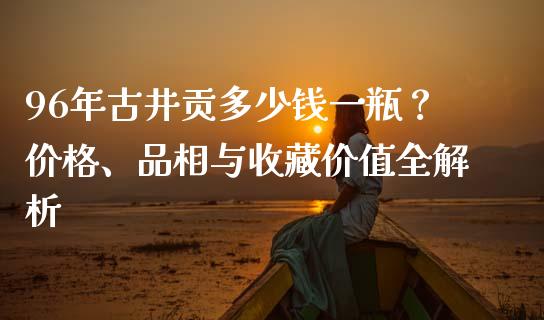 96年古井贡多少钱一瓶？价格、品相与收藏价值全解析_https://www.zcsm.com.cn_期货交易_第1张