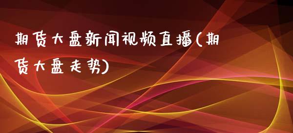 期货大盘新闻视频直播(期货大盘走势)_https://www.zcsm.com.cn_期货培训_第1张