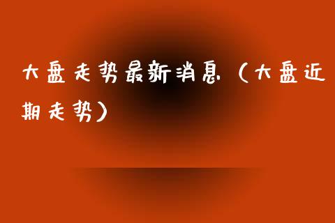 大盘走势最新消息（大盘近期走势）_https://www.zcsm.com.cn_期货喊单_第1张