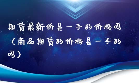 期货最新价是一手的价格吗（商品期货的价格是一手的吗）_https://www.zcsm.com.cn_期货行情_第1张