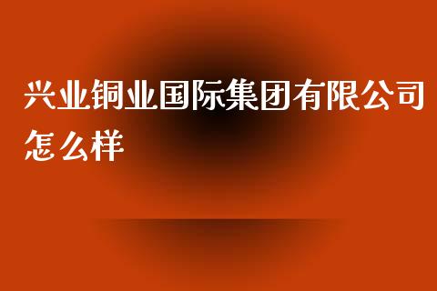 兴业铜业国际集团有限公司怎么样_https://www.zcsm.com.cn_原油期货_第1张