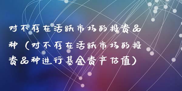 对不存在活跃市场的投资品种（对不存在活跃市场的投资品种进行基金资产估值）_https://www.zcsm.com.cn_期货喊单_第1张
