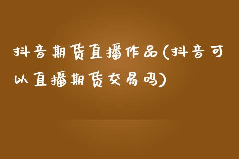 抖音期货直播作品(抖音可以直播期货交易吗)_https://www.zcsm.com.cn_期货培训_第1张
