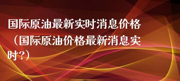 国际原油最新实时消息价格（国际原油价格最新消息实时?）_https://www.zcsm.com.cn_期货培训_第1张