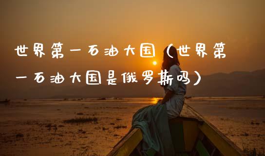 世界第一石油大国（世界第一石油大国是俄罗斯吗）_https://www.zcsm.com.cn_期货培训_第1张
