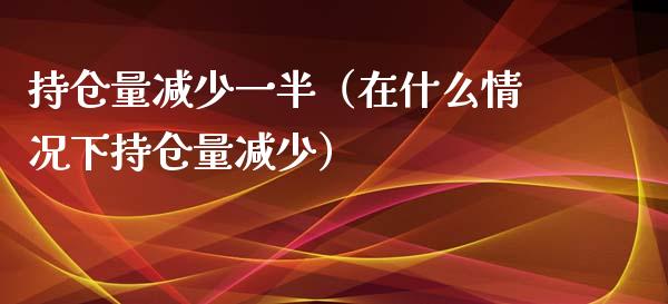 持仓量减少一半（在什么情况下持仓量减少）_https://www.zcsm.com.cn_期货交易_第1张