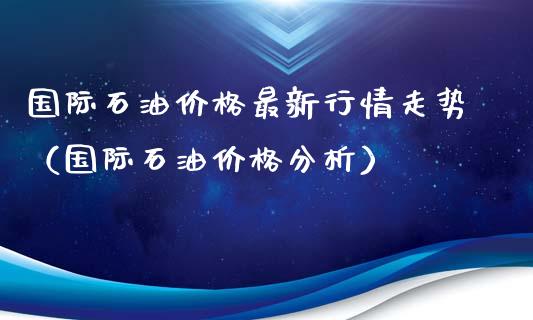 国际石油价格最新行情走势（国际石油价格分析）_https://www.zcsm.com.cn_原油期货_第1张