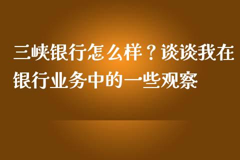 三峡银行怎么样？谈谈我在银行业务中的一些观察_https://www.zcsm.com.cn_期货喊单_第1张