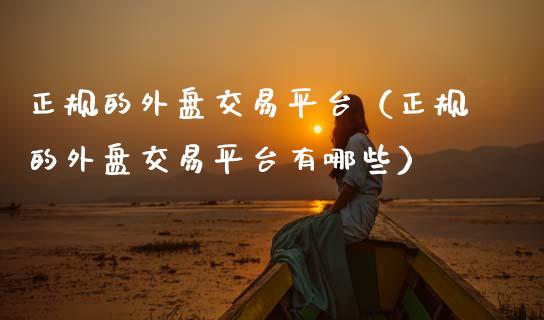 正规的外盘交易平台（正规的外盘交易平台有哪些）_https://www.zcsm.com.cn_期货行情_第1张