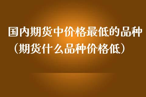 国内期货中价格最低的品种（期货什么品种价格低）_https://www.zcsm.com.cn_期货喊单_第1张