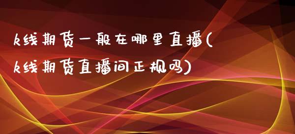k线期货一般在哪里直播(k线期货直播间正规吗)_https://www.zcsm.com.cn_期货百科_第1张