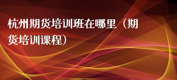 杭州期货培训班在哪里（期货培训课程）_https://www.zcsm.com.cn_期货培训_第1张