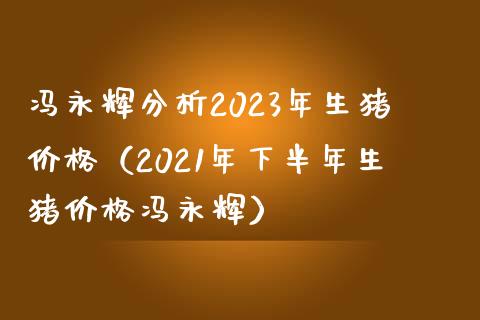 冯永辉分析2023年生猪价格（2021年下半年生猪价格冯永辉）_https://www.zcsm.com.cn_期货喊单_第1张