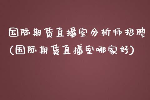 国际期货直播室分析师招聘(国际期货直播室哪家好)_https://www.zcsm.com.cn_期货百科_第1张