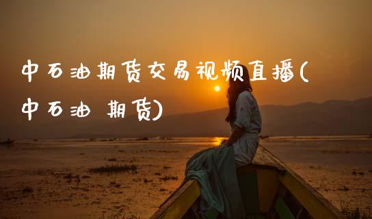 中石油期货交易视频直播(中石油 期货)_https://www.zcsm.com.cn_期货百科_第1张
