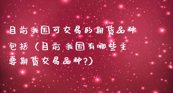 目前我国可交易的期货品种包括（目前,我国有哪些主要期货交易品种?）_https://www.zcsm.com.cn_期货喊单_第1张
