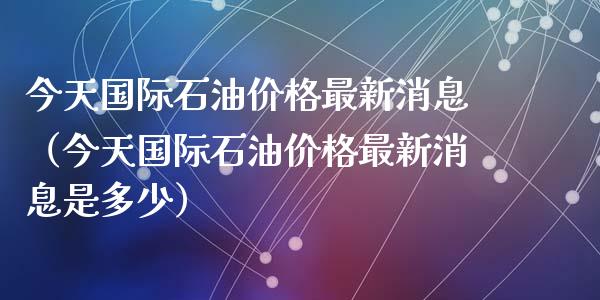 今天国际石油价格最新消息（今天国际石油价格最新消息是多少）_https://www.zcsm.com.cn_原油期货_第1张