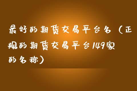 最好的期货交易平台名（正规的期货交易平台149家的名称）_https://www.zcsm.com.cn_期货行情_第1张