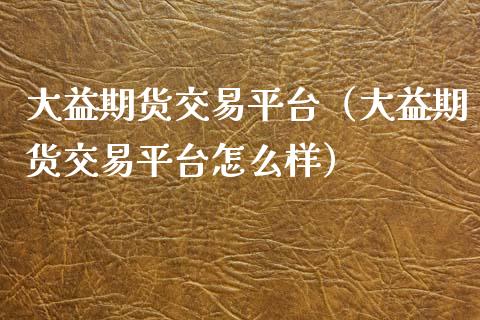 大益期货交易平台（大益期货交易平台怎么样）_https://www.zcsm.com.cn_期货培训_第1张