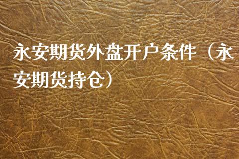 永安期货外盘开户条件（永安期货持仓）_https://www.zcsm.com.cn_原油期货_第1张
