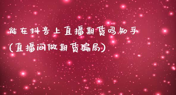 能在抖音上直播期货吗知乎(直播间做期货骗局)_https://www.zcsm.com.cn_期货百科_第1张