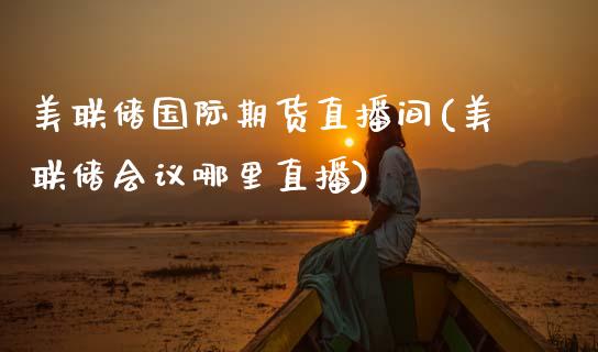 美联储国际期货直播间(美联储会议哪里直播)_https://www.zcsm.com.cn_期货培训_第1张