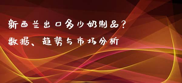新西兰出口多少奶制品？ 数据、趋势与市场分析_https://www.zcsm.com.cn_期货行情_第1张