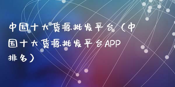 中国十大货源批发平台（中国十大货源批发平台APP排名）_https://www.zcsm.com.cn_期货行情_第1张