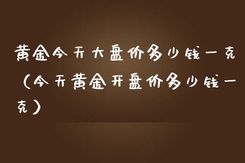 黄金今天大盘价多少钱一克（今天黄金开盘价多少钱一克）_https://www.zcsm.com.cn_期货喊单_第1张