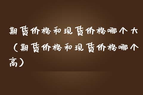 期货价格和现货价格哪个大（期货价格和现货价格哪个高）_https://www.zcsm.com.cn_期货行情_第1张