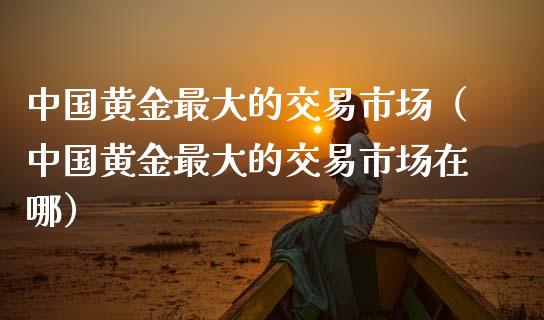 中国黄金最大的交易市场（中国黄金最大的交易市场在哪）_https://www.zcsm.com.cn_期货交易_第1张