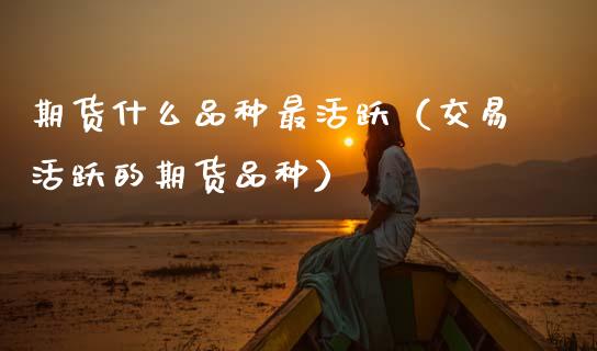 期货什么品种最活跃（交易活跃的期货品种）_https://www.zcsm.com.cn_期货喊单_第1张