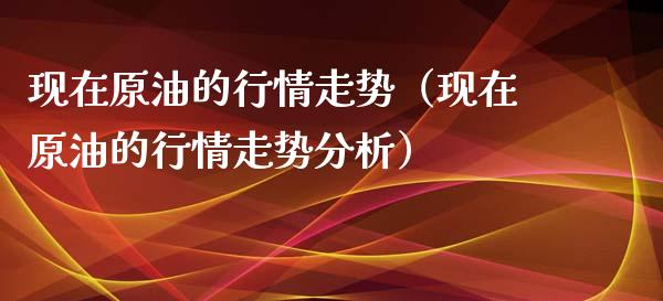 现在原油的行情走势（现在原油的行情走势分析）_https://www.zcsm.com.cn_期货行情_第1张