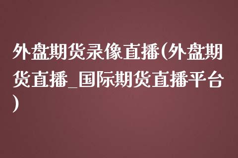 外盘期货录像直播(外盘期货直播_国际期货直播平台)_https://www.zcsm.com.cn_原油期货_第1张