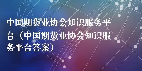 中国期货业协会知识服务平台（中国期货业协会知识服务平台答案）_https://www.zcsm.com.cn_期货行情_第1张