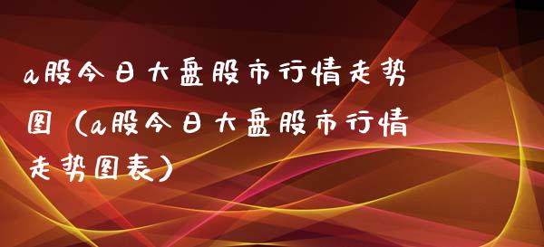 a股今日大盘股市行情走势图（a股今日大盘股市行情走势图表）_https://www.zcsm.com.cn_期货行情_第1张