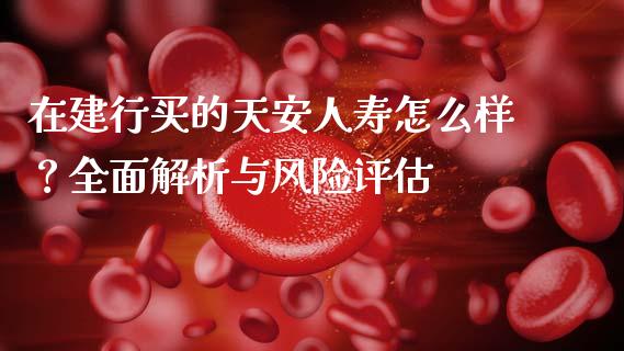 在建行买的天安人寿怎么样？全面解析与风险评估_https://www.zcsm.com.cn_期货培训_第1张