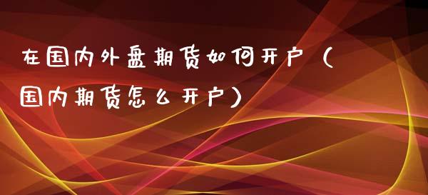 在国内外盘期货如何开户（国内期货怎么开户）_https://www.zcsm.com.cn_期货培训_第1张