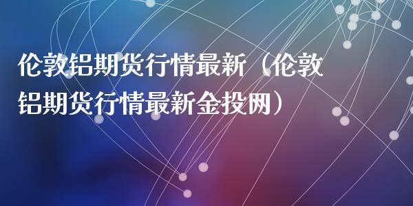 伦敦铝期货行情最新（伦敦铝期货行情最新金投网）_https://www.zcsm.com.cn_期货行情_第1张