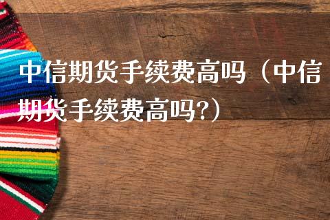 中信期货手续费高吗（中信期货手续费高吗?）_https://www.zcsm.com.cn_期货百科_第1张