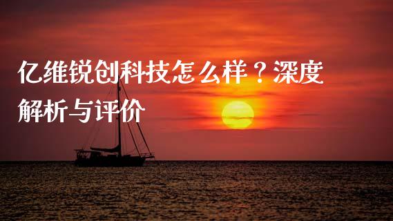 亿维锐创科技怎么样？深度解析与评价_https://www.zcsm.com.cn_期货行情_第1张