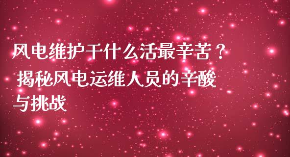风电维护干什么活最辛苦？ 揭秘风电运维人员的辛酸与挑战_https://www.zcsm.com.cn_期货喊单_第1张